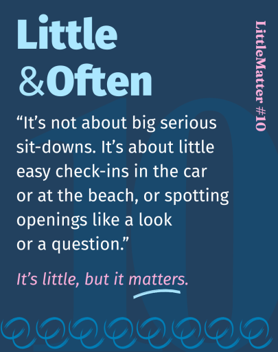 Image showing Little Matter #10: Little &amp;amp;amp; Often  It’s not about big serious sit-downs with the kids. It’s about the little everyday stuff. It’s listening to them. It’s about spotting those openings, like a funny look or a question when they see something that upsets them or makes them curious. And, it’s about casual check-ins in the car, at the beach, or going for a walk.