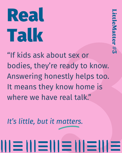 Image showing text: Little Matter #03: Real Talk    If kids are asking, it’s a sign they’re ready to know something. They can learn in the playground, from a song on the radio... or from home. When we give simple, honest answers, age appropriate of course, it builds trust and shows them home is where we have real talk.