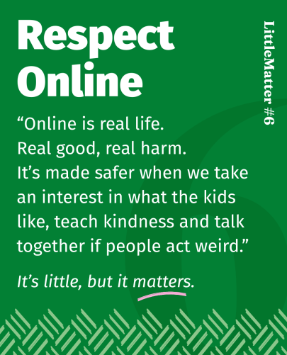 Image showing text: Little Matter #06: Respect Online    Online is real life, with real good and real harm. So, take an interest in what the kids like, help them to treat people kindly, and if people act weird, talk about it together. That’s how we make it safer.