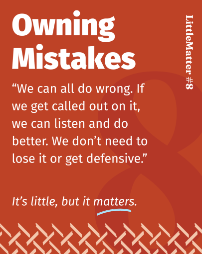 Image showing text: Little Matter #08: Owning Mistakes  We can all do wrong. If we get called out on it, we can listen and do better. We don’t need to lose it or get defensive.  