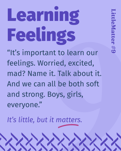 Image showing text:Little Matter #09: Learning Feelings  It’s important to learn our feelings. Worried, excited, mad? Name it. Talk about it. Because when we can name our feelings, it’s easier to tell when something feels wrong. And we can ALL be both soft AND strong. Boys, girls, everyone. No one needs to bottle things up.  